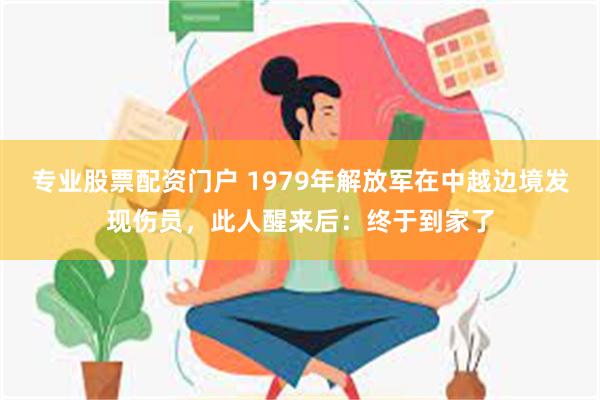 专业股票配资门户 1979年解放军在中越边境发现伤员，此人醒来后：终于到家了