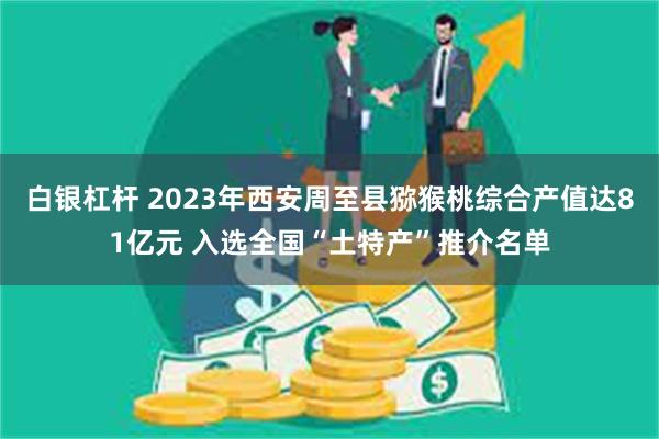 白银杠杆 2023年西安周至县猕猴桃综合产值达81亿元 入选全国“土特产”推介名单