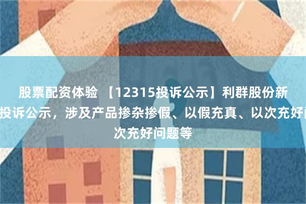 股票配资体验 【12315投诉公示】利群股份新增2件投诉公示，涉及产品掺杂掺假、以假充真、以次充好问题等