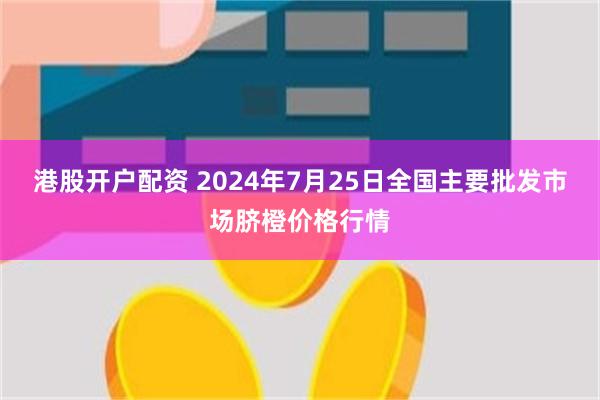 港股开户配资 2024年7月25日全国主要批发市场脐橙价格行情