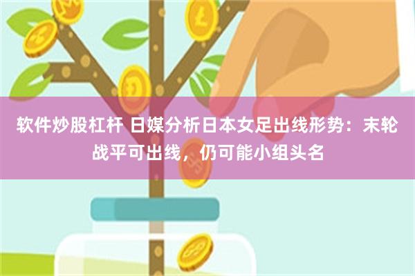 软件炒股杠杆 日媒分析日本女足出线形势：末轮战平可出线，仍可能小组头名