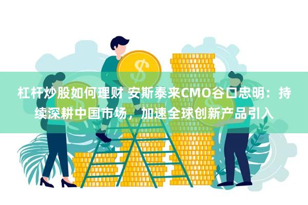 杠杆炒股如何理财 安斯泰来CMO谷口忠明：持续深耕中国市场，