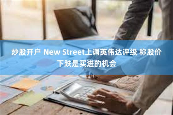 炒股开户 New Street上调英伟达评级 称股价下跌是买