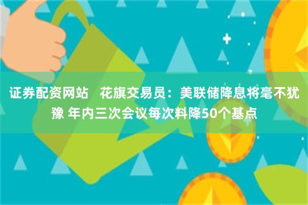 证券配资网站   花旗交易员：美联储降息将毫不犹豫 年内三次会议每次料降50个基点