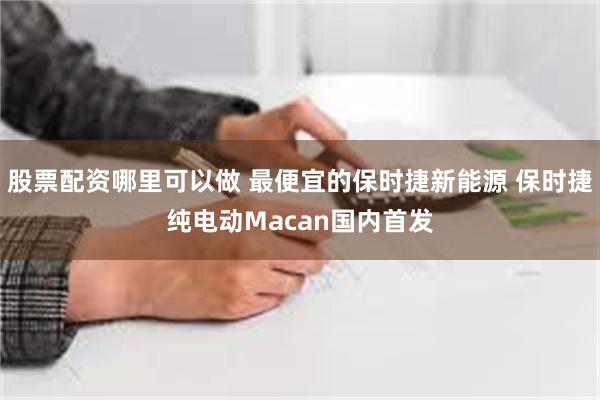 股票配资哪里可以做 最便宜的保时捷新能源 保时捷纯电动Macan国内首发