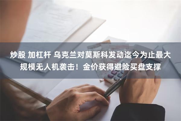 炒股 加杠杆 乌克兰对莫斯科发动迄今为止最大规模无人机袭击！金价获得避险买盘支撑