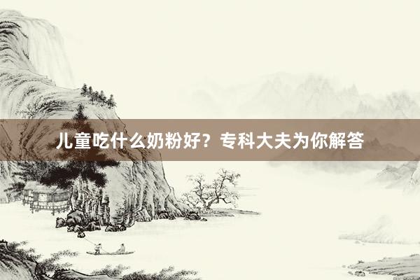 儿童吃什么奶粉好？专科大夫为你解答
