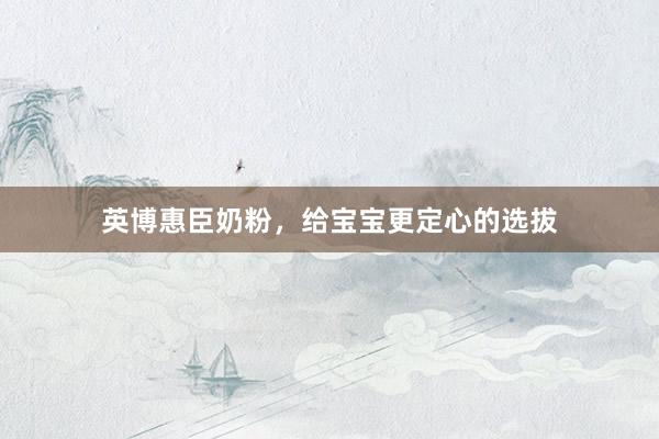 英博惠臣奶粉，给宝宝更定心的选拔