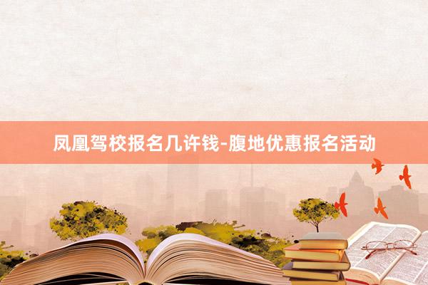 凤凰驾校报名几许钱-腹地优惠报名活动