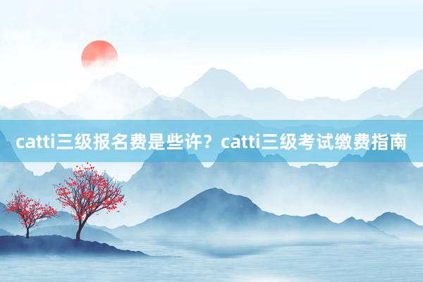 catti三级报名费是些许？catti三级考试缴费指南