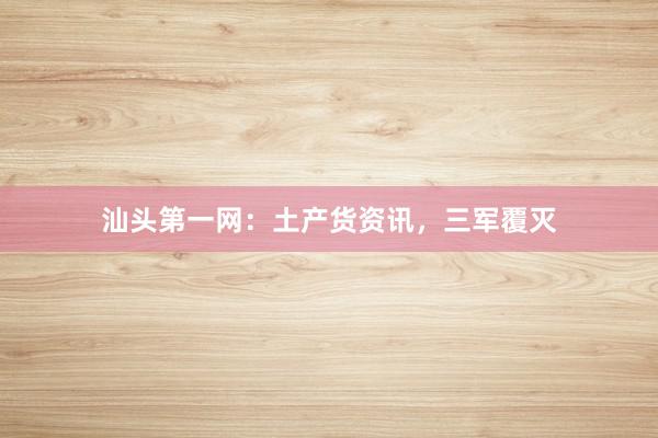 汕头第一网：土产货资讯，三军覆灭