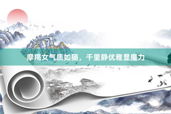 摩羯女气质如猫，千里静优雅显魔力