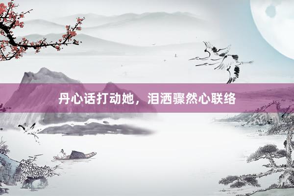 丹心话打动她，泪洒骤然心联络