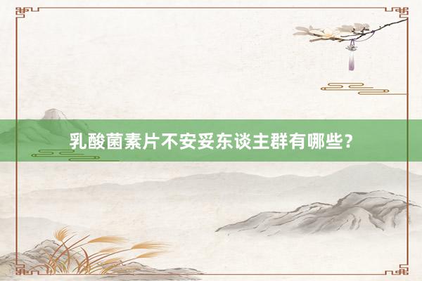乳酸菌素片不安妥东谈主群有哪些？